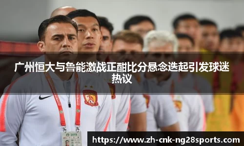 广州恒大与鲁能激战正酣比分悬念迭起引发球迷热议