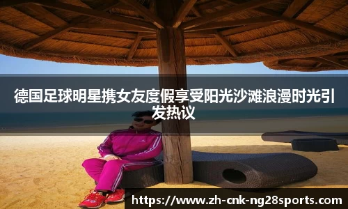德国足球明星携女友度假享受阳光沙滩浪漫时光引发热议