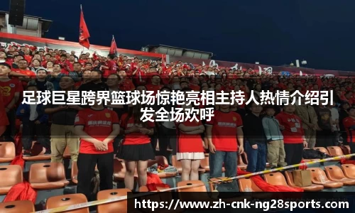 足球巨星跨界篮球场惊艳亮相主持人热情介绍引发全场欢呼